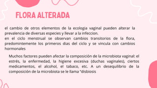 FLORAALTERADA
FLORAALTERADA
el cambio de otros elementos de la ecologia vaginal pueden alterar la
prevalencia de diversas especies y llevar a la infeccion.
en el ciclo menstrual se observan cambios transitorios de la flora,
predomintemente los primeros dias del ciclo y se vincula con cambios
hormonales
Muchos factores pueden afectar la composición de la microbiota vaginal: el
estrés, la enfermedad, la higiene excesiva (duchas vaginales), ciertos
medicamentos, el alcohol, el tabaco, etc. A un desequilibrio de la
composición de la microbiota se le llama “disbiosis
 
