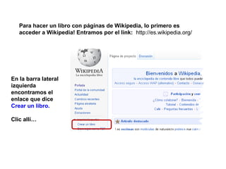 Para hacer un libro con páginas de Wikipedia, lo primero es
   acceder a Wikipedia! Entramos por el link: http://es.wikipedia.org/




En la barra lateral
izquierda
encontramos el
enlace que dice
Crear un libro.

Clic allí…
 