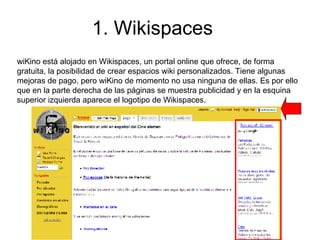 1. Wikispaces wiKino está alojado en Wikispaces, un portal online que ofrece, de forma gratuita, la posibilidad de crear espacios wiki personalizados. Tiene algunas mejoras de pago, pero wiKino de momento no usa ninguna de ellas. Es por ello que en la parte derecha de las páginas se muestra publicidad y en la esquina superior izquierda aparece el logotipo de Wikispaces.  