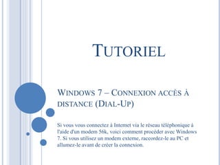 TUTORIEL 
WINDOWS 7 – CONNEXION ACCÈS À 
DISTANCE (DIAL-UP) 
Si vous vous connectez à Internet via le réseau téléphonique à 
l'aide d'un modem 56k, voici comment procéder avec Windows 
7. Si vous utilisez un modem externe, raccordez-le au PC et 
allumez-le avant de créer la connexion. 
 