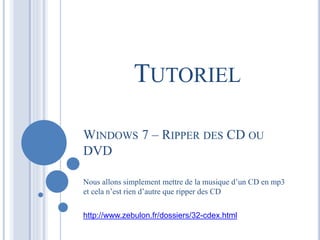 TUTORIEL 
WINDOWS 7 – RIPPER DES CD OU 
DVD 
Nous allons simplement mettre de la musique d’un CD en mp3 
et cela n’est rien d’autre que ripper des CD 
http://www.zebulon.fr/dossiers/32-cdex.html 
 