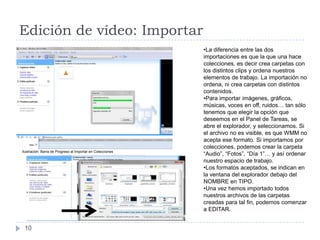 Edición de vídeo: Importar
                                                            •La diferencia entre las dos
                                                            importaciones es que la que una hace
                                                            colecciones, es decir crea carpetas con
                                                            los distintos clips y ordena nuestros
                                                            elementos de trabajo. La importación no
                                                            ordena, ni crea carpetas con distintos
                                                            contenidos.
                                                            •Para importar imágenes, gráficos,
                                                            músicas, voces en off, ruidos… tan sólo
                                                            tenemos que elegir la opción que
                                                            deseemos en el Panel de Tareas, se
                                                            abre el explorador, y seleccionamos. Si
                                                            el archivo no es visible, es que WMM no
                                                            acepta ese formato. Si importamos por
                                                            colecciones, podemos crear la carpeta
Ilustración. Barra de Progreso al Importar en Colecciones
                                                            “Audio”, “Fotos”, “Día 1”… y así ordenar
                                                            nuestro espacio de trabajo.
                                                            •Los formatos aceptados, se indican en
                                                            la ventana del explorador debajo del
                                                            NOMBRE en TIPO.
                                                            •Una vez hemos importado todos
                                                            nuestros archivos de las carpetas
                                                            creadas para tal fin, podemos comenzar
                                                            a EDITAR.


 10
 