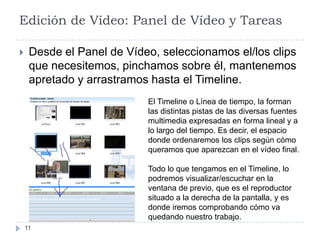 Edición de Vídeo: Panel de Vídeo y Tareas

    Desde el Panel de Vídeo, seleccionamos el/los clips
     que necesitemos, pinchamos sobre él, mantenemos
     apretado y arrastramos hasta el Timeline.
                           El Timeline o Línea de tiempo, la forman
                           las distintas pistas de las diversas fuentes
                           multimedia expresadas en forma lineal y a
                           lo largo del tiempo. Es decir, el espacio
                           donde ordenaremos los clips según cómo
                           queramos que aparezcan en el vídeo final.

                           Todo lo que tengamos en el Timeline, lo
                           podremos visualizar/escuchar en la
                           ventana de previo, que es el reproductor
                           situado a la derecha de la pantalla, y es
                           donde iremos comprobando cómo va
                           quedando nuestro trabajo.
    11
 