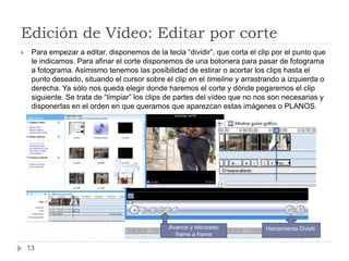 Edición de Vídeo: Editar por corte
    Para empezar a editar, disponemos de la tecla “dividir”, que corta el clip por el punto que
     le indicamos. Para afinar el corte disponemos de una botonera para pasar de fotograma
     a fotograma. Asimismo tenemos las posibilidad de estirar o acortar los clips hasta el
     punto deseado, situando el cursor sobre el clip en el timeline y arrastrando a izquierda o
     derecha. Ya sólo nos queda elegir donde haremos el corte y dónde pegaremos el clip
     siguiente. Se trata de “limpiar” los clips de partes del vídeo que no nos son necesarias y
     disponerlas en el orden en que queramos que aparezcan estas imágenes o PLANOS.




                                               Avance y retroceso            Herramienta Dividir
                                                 frame a frame

    13
 