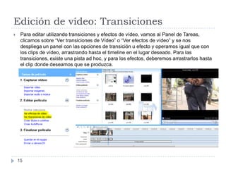 Edición de vídeo: Transiciones
    Para editar utilizando transiciones y efectos de vídeo, vamos al Panel de Tareas,
     clicamos sobre “Ver transiciones de Vídeo” o “Ver efectos de vídeo” y se nos
     despliega un panel con las opciones de transición u efecto y operamos igual que con
     los clips de vídeo, arrastrando hasta el timeline en el lugar deseado. Para las
     transiciones, existe una pista ad hoc, y para los efectos, deberemos arrastrarlos hasta
     el clip donde deseamos que se produzca.




    15
 