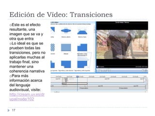 Edición de Vídeo: Transiciones
oEste es el efecto
resultante, una
imagen que se va y
otra que entra
oLo ideal es que se
prueben todas las
transiciones, pero no
aplicarlas muchas al
trabajo final, sino
mantener una
coherencia narrativa
oPara más
información acerca
del lenguaje
audiovisual, visite:
http://cream.uv.es/dr
upal/node/102

 17
 