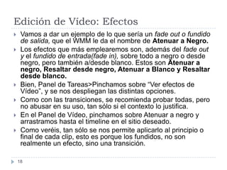 Edición de Vídeo: Efectos
    Vamos a dar un ejemplo de lo que sería un fade out o fundido
     de salida, que el WMM le da el nombre de Atenuar a Negro.
    Los efectos que más emplearemos son, además del fade out
     y el fundido de entrada(fade in), sobre todo a negro o desde
     negro, pero también a/desde blanco. Estos son Atenuar a
     negro, Resaltar desde negro, Atenuar a Blanco y Resaltar
     desde blanco.
    Bien, Panel de Tareas>Pinchamos sobre “Ver efectos de
     Vídeo”, y se nos despliegan las distintas opciones.
    Como con las transiciones, se recomienda probar todas, pero
     no abusar en su uso, tan sólo si el contexto lo justifica.
    En el Panel de Vídeo, pinchamos sobre Atenuar a negro y
     arrastramos hasta el timeline en el sitio deseado.
    Como veréis, tan sólo se nos permite aplicarlo al principio o
     final de cada clip, esto es porque los fundidos, no son
     realmente un efecto, sino una transición.

    18
 