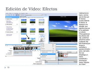 Edición de Vídeo: Efectos
                            •Aplicamos la
                            lupa y vemos
                            que al clip que
                            le hemos
                            puesto delante
                            el efecto, le
                            aparece una
                            estrella, que
                            significa que se
                            le ha aplicado
                            un efecto.
                            •Para gestionar
                            los efectos del
                            clip, podemos
                            situarnos sobre
                            cualquier clip
                            del timeline(que
                            tenga la
                            estrellita) y
                            apretar al botón
                            dcho. del ratón.
                            Se nos
                            despliega un
                            menú
                            contextual y
                            pinchamos
                            sobre “Efectos
                            de Vídeo”

19
 