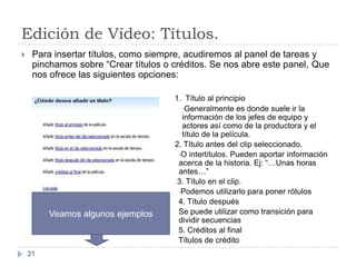 Edición de Vídeo: Títulos.
    Para insertar títulos, como siempre, acudiremos al panel de tareas y
     pinchamos sobre “Crear títulos o créditos. Se nos abre este panel, Que
     nos ofrece las siguientes opciones:

                                      1. Título al principio
                                        •Generalmente es donde suele ir la
                                        información de los jefes de equipo y
                                        actores así como de la productora y el
                                        título de la película.
                                      2. Título antes del clip seleccionado.
                                       •O intertítulos. Pueden aportar información
                                       acerca de la historia. Ej: “…Unas horas
                                       antes…”
                                       3. Título en el clip.
                                       •Podemos utilizarlo para poner rótulos
                                       4. Título después
         Veamos algunos ejemplos       Se puede utilizar como transición para
                                       dividir secuencias
                                       5. Créditos al final
                                       Títulos de crédito
    21
 