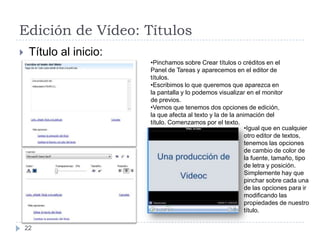 Edición de Vídeo: Títulos
    Título al inicio:
                         •Pinchamos sobre Crear títulos o créditos en el
                         Panel de Tareas y aparecemos en el editor de
                         títulos.
                         •Escribimos lo que queremos que aparezca en
                         la pantalla y lo podemos visualizar en el monitor
                         de previos.
                         •Vemos que tenemos dos opciones de edición,
                         la que afecta al texto y la de la animación del
                         título. Comenzamos por el texto.
                                                              •Igual que en cualquier
                                                              otro editor de textos,
                                                              tenemos las opciones
                                                              de cambio de color de
                                                              la fuente, tamaño, tipo
                                                              de letra y posición.
                                                              Simplemente hay que
                                                              pinchar sobre cada una
                                                              de las opciones para ir
                                                              modificando las
                                                              propiedades de nuestro
                                                              título.

    22
 