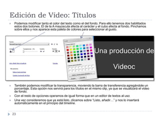Edición de Vídeo: Títulos
    Podemos modificar tanto el color del texto como el del fondo. Para ello tenemos dos habilitados
     estos dos botones. El de la A mayúscula afecta al carácter y el cubo afecta al fondo. Pinchamos
     sobre ellos y nos aparece esta paleta de colores para seleccionar al gusto.




    También podemos modificar la transparencia, moviendo la barra de transferencia agregándole un
     porcentaje. Esta opción nos servirá para los títulos en el mismo clip, ya que se visualizará el video
     de fondo.
    Con el resto de opciones operamos de igual forma que en un editor de textos al uso
    Una vez consideremos que ya está listo, clicamos sobre “Listo, añadir…” y nos lo insertará
     automáticamente en el principio del timeline.


    23
 