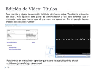 Edición de Vídeo: Títulos
Para cambiar y ajustar la animación del título, pinchamos sobre “Cambiar la animación
del titulo”. Nos aparece este panel de administración y tan sólo tenemos que ir
probando hasta que demos con el que más nos convenza. En el ejemplo hemos
probado con la opción “Estirar”




Para cerrar este capítulo, apuntar que existe la posibilidad de añadir
subtítulos(justo debajo de estirar).
 24
 