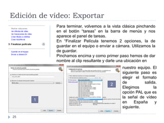 Edición de vídeo: Exportar
            Para terminar, volvemos a la vista clásica pinchando
            en el botón “tareas” en la barra de menús y nos
            aparece el panel de tareas.
            En “Finalizar Película tenemos 2 opciones, la de
            guardar en el equipo o enviar a cámara. Utilizamos la
            de guardar.
            Pinchamos encima y como primer paso hemos de dar
            nombre al clip resultante y darle una ubicación en
                                               nuestro equipo. El
                                               siguiente paso es
                                               elegir el formato
                                         2     de          salida.
                                               Elegimos         la
                                               opción PAL que es
                                               la señal de vídeo
      1
                                               en    España      y
                                               siguiente.

25
 