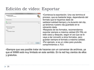Edición de vídeo: Exportar
                                  •Comienza la exportación. Una vez termina el
                                  proceso, que es bastante largo, dependiendo del
                                  formato que le hayamos dado de
                                  salida(a>calidad>tiempo) y la duración del clip,
                                  ya tenemos nuestro clip guardado en la
                                  ubicación dada.
                                  •Respecto de los formatos, recomendamos
                                  exportar siempre a máxima calidad (DV PAL en
                                  este caso) y después, según el uso que se le
                                  vaya a dar convertir a otros formatos, pero
                                  guardar siempre el formato a máxima calidad.
                                  •Por ejemplo, si es un vídeo para youtube,
                                  comprimiremos a .FLV.

•Siempre que sea posible tratar de hacerse con un conversor de archivos, ya
que el WMM está muy limitado en este sentido. En la red hay cientos de ellos
y gratuitos.



 26
 