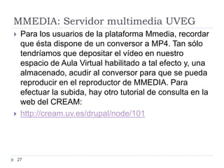 MMEDIA: Servidor multimedia UVEG
    Para los usuarios de la plataforma Mmedia, recordar
     que ésta dispone de un conversor a MP4. Tan sólo
     tendríamos que depositar el vídeo en nuestro
     espacio de Aula Virtual habilitado a tal efecto y, una
     almacenado, acudir al conversor para que se pueda
     reproducir en el reproductor de MMEDIA. Para
     efectuar la subida, hay otro tutorial de consulta en la
     web del CREAM:
    http://cream.uv.es/drupal/node/101




    27
 