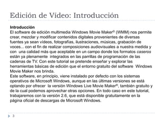 Edición de Vídeo: Introducción
Introducción
El software de edición multimedia Windows Movie Maker© (WMM) nos permite
crear, mezclar y modificar contenidos digitales provenientes de diversas
fuentes ya sean vídeos, fotografías, ilustraciones, músicas, grabación de
voces... con el fin de realizar composiciones audiovisuales a nuestra medida y
con una calidad más que aceptable en un campo donde los formatos caseros
están ya plenamente integrados en las parrillas de programación de las
cadenas de TV. Con este tutorial se pretende enseñar y explorar las
herramientas básicas de edición que el entorno gratuito del software Windows
Movie Maker nos brinda.
Este software, en principio, viene instalado por defecto con los sistemas
operativos de Microsoft Windows, aunque en las últimas versiones se está
optando por ofrecer la versión Windows Live Movie Maker®, también gratuito y
de la cual podemos aprovechar otras opciones. En todo caso en este tutorial,
trabajaremos con la versión 2.6, que está disponible gratuitamente en la
página oficial de descargas de Microsoft Windows.


 3
 