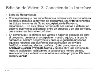 Edición de Vídeo: 2. Conociendo la Interface
       Barra de Herramientas
       Con lo primero que nos encontramos a primera vista es con la barra
        de menús común a la mayoría de programas. En Archivo tenemos
        las típicas funciones de Guardado, Apertura de Proyecto,
        Importación,... En esta última herramienta nos vamos a detener un
        poco ya que vamos a distinguir entre un proyecto y un clip de vídeo,
        que suele crear bastante confusión.
       En primer lugar, lo primero que vamos a hacer es después de abrir
        el programa, crearnos una carpeta en nuestro equipo, a la que le
        daremos el nombre del proyecto y en la que guardaremos todos
        aquellos recursos que queramos que aparezcan en el vídeo
        final(fotos, músicas, efectos, gráficos…). Así pues, vamos a
        Archivo>Guardar Proyecto Como y se nos abre una ventana de
        nuestro explorador, localizamos la carpeta que hemos creado,
        seleccionamos y le damos un nombre a nuestro proyecto. Clicamos
        sobre Guardar




    4
 