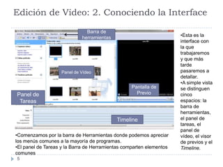Edición de Vídeo: 2. Conociendo la Interface

                              Barra de
                            herramientas                             •Esta es la
                                                                     interface con
                                                                     la que
                                                                     trabajaremos
                                                                     y que más
                                                                     tarde
                   Panel de Vídeo                                    pasaremos a
                                                                     detallar.
                                                                     •A simple vista
                                                  Pantalla de        se distinguen
Panel de                                            Previo           cinco
 Tareas                                                              espacios: la
                                                                     barra de
                                                                     herramientas,
                                           Timeline                  el panel de
                                                                     tareas, el
                                                                     panel de
•Comenzamos por la barra de Herramientas donde podemos apreciar      vídeo, el visor
los menús comunes a la mayoría de programas.                         de previos y el
•El panel de Tareas y la Barra de Herramientas comparten elementos   Timeline.
comunes
5
 