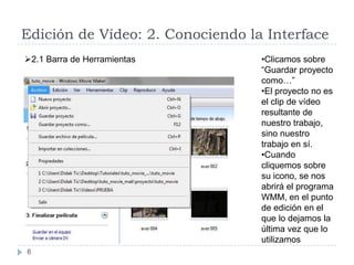 Edición de Vídeo: 2. Conociendo la Interface
2.1 Barra de Herramientas        •Clicamos sobre
                                  “Guardar proyecto
                                  como…”
                                  •El proyecto no es
                                  el clip de vídeo
                                  resultante de
                                  nuestro trabajo,
                                  sino nuestro
                                  trabajo en sí.
                                  •Cuando
                                  cliquemos sobre
                                  su icono, se nos
                                  abrirá el programa
                                  WMM, en el punto
                                  de edición en el
                                  que lo dejamos la
                                  última vez que lo
                                  utilizamos
6
 
