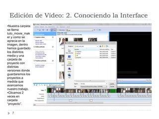 Edición de Vídeo: 2. Conociendo la Interface
•Nuestra carpeta
se llama
tuto_movie_mak
er y como se
aprecia en la
imagen, dentro
hemos guardado
los distintos
media y una
carpeta de
proyecto con
distintas
versiones donde
guardaremos los
proyectos a
medida que
avancemos
nuestro trabajo.
•Clicamos 2
veces en
carpeta
“proyecto”.

   7
 