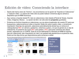 Edición de vídeo: Conociendo la interface
       Dentro del mismo menú de “Archivo”, nos encontramos con la opción de “Importar en Colecciones”
        y “Capturar vídeo”. La captura de vídeo sólo se puede realizar si tenemos alguna cámara o
        dispositivo que el WMM reconozca.
       Aquí vamos a importar desde PC, bien en colecciones o bien desde el Panel de Tareas, Importar
        Vídeo, Imágenes, Música… La opción de Abrir, tan sólo abre los proyectos guardados.
       Entramos en Archivo>Importar en colecciones y se nos abre el explorador de nuestro PC para que
        busquemos y seleccionemos el vídeo a importar. Doble clic sobre nuestro vídeo, y comienza la
        importación. Este tipo de operación, selecciona automáticamente dónde hay un corte en el
        vídeo(pulsamos REC en cámara y grabamos, volvemos a pulsar, y lo que se genera es un clip de
        vídeo(toma). Si pulsamos de nuevo REC para grabar y REC para parar, tenemos dos clips(2
        tomas), separados por un CORTE. Éste es el que detectará(o lo intentará) el WMM al importar
        bien por colecciones, bien importación sin más y se quedará esta apariencia en el panel de vídeo.
        Estos son los clips de los que dispondremos para comenzar a editar.

                                                                    Podemos
                                                                    ver los
                                                                    clips
                                                                    ordenados
                                                                    y
                                                                    numerados

    9
 
