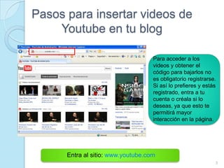 Pasos para insertar videos de
    Youtube en tu blog

                                    Para acceder a los
                                    videos y obtener el
                                    código para bajarlos no
                                    es obligatorio registrarse.
                                    Si así lo prefieres y estás
                                    registrado, entra a tu
                                    cuenta o créala si lo
                                    deseas, ya que esto te
                                    permitirá mayor
                                    interacción en la página.




      Entra al sitio: www.youtube.com
                                                              3
 