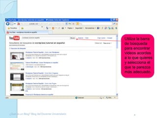 Utiliza la barra
                                                  de búsqueda
                                                  para encontrar
                                                  videos acordes
                                                  a lo que quieres
                                                  y selecciona el
                                                  que te parezca
                                                  más adecuado.




¿Qué es un Blog? Blog del Docente Universitario        4
 