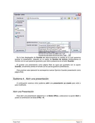 De la lista desplegable de Guardar en seleccionaremos la carpeta en la cual queremos
  guardar la presentacón, después en la casilla de Nombre de archivo introduciremos el
  nombre con el cual queremos guardarla y por último pulsaremos en el botón Guardar.

    El guardar una presentación como página Web es igual que guardarla con la opción
  Guardar, únicamente cambia el formato con el cual se guarda la presentación.

    Para practicar esta operación te aconsejamos realizar Ejercicio Guardar presentación como
  página Web.



Subtema 4. Abrir una presentación
    A continuación veremos cómo podemos abrir una presentación ya creada para verla o
  para modificarla.



Abrir una Presentación

    Para abrir una presentación deberemos ir al Botón Office y seleccionar la opción Abrir o
  pulsar la combinación de teclas CTRL + A.




Power Point                                                                           Página 12
 