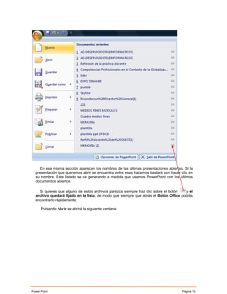 En esa misma sección aparecen los nombres de las últimas presentaciones abiertas. Si la
  presentación que queremos abrir se encuentra entre esas hacemos bastará con hacer clic en
  su nombre. Este listado se ve generando a medida que usamos PowerPoint con los últimos
  documentos abiertos.

    Si quieres que alguno de estos archivos parezca siempre haz clic sobre el botón   y el
  archivo quedará fijado en la lista, de modo que siempre que abrás el Botón Office podrás
  encontrarlo rápidamente.

      Pulsando Abrir se abrirá la siguiente ventana:




Power Point                                                                         Página 13
 