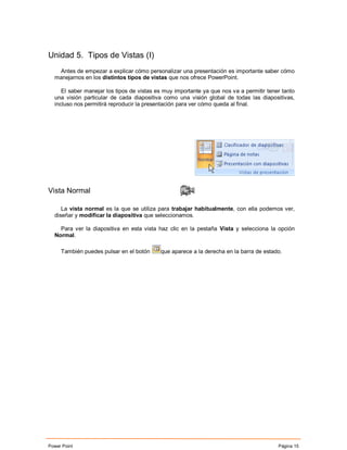 Unidad 5. Tipos de Vistas (I)
   Antes de empezar a explicar cómo personalizar una presentación es importante saber cómo
  manejarnos en los distintos tipos de vistas que nos ofrece PowerPoint.

     El saber manejar los tipos de vistas es muy importante ya que nos va a permitir tener tanto
  una visión particular de cada diapositiva como una visión global de todas las diapositivas,
  incluso nos permitirá reproducir la presentación para ver cómo queda al final.




Vista Normal

     La vista normal es la que se utiliza para trabajar habitualmente, con ella podemos ver,
  diseñar y modificar la diapositiva que seleccionamos.

    Para ver la diapositiva en esta vista haz clic en la pestaña Vista y selecciona la opción
  Normal.

     También puedes pulsar en el botón     que aparece a la derecha en la barra de estado.




Power Point                                                                              Página 15
 