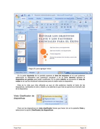 En la parte izquierda de la pantalla aparece el área de esquema en el cual podemos
  seleccionar la diapositiva que queremos visualizar y en la parte derecha aparece la
  diapositiva en grande para poder modificarla. En la parte inferior se encuentra el área de
  notas en el cual se introducen aclaraciones para el orador sobre la diapositiva.

     Esta es la vista que más utilizarás ya que en ella podemos insertar el texto de las
  diapositivas, cambiarles el color y diseño y es además la que más se aproxima al tamaño real
  de la diapositiva.



Vista Clasificador de
diapositivas



    Para ver las diapositivas en vista clasificador tienes que hacer clic en la pestaña Vista y
  seleccionar la opción Clasificador de diapositivas.




Power Point                                                                             Página 16
 