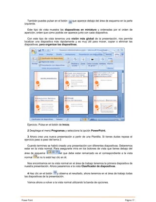 También puedes pulsar en el botón         que aparece debajo del área de esquema en la parte
  izquierda.

    Este tipo de vista muestra las diapositivas en miniatura y ordenadas por el orden de
  aparición, orden que como podrás ver aparece junto con cada diapositiva.

     Con este tipo de vista tenemos una visión más global de la presentación, nos permite
  localizar una diapositiva más rápidamente y es muy útil para mover, copiar o eliminar las
  diapositivas, para organizar las diapositivas.




     Ejercicio. Pulsa en el botón de Inicio.

     2 Despliega el menú Programas y selecciona la opción PowerPoint.

     3 Ahora crea una nueva presentación a partir de una Plantilla. Si tienes dudas repasa el
  ejercicio paso a paso del tema 2.

    Cuando termines se habrá creado una presentación con diferentes diapositivas. Deberemos
  estar en la vista normal. Para asegurarte mira en los botones de vista que tienes debajo del
  área de esquema                   el que debe estar remarcado es el correspondiente a la vista
  normal      si no lo está haz clic en él.

    Nos encontramos en la vista normal en el área de trabajo tenemos la primera diapositiva de
  nuestra presentación. Ahora pasaremos a la vista Clasificador de diapositivas.

     4 Haz clic en el botón     y observa el resultado, ahora tenemos en el área de trabajo todas
  las diapositivas de la presentación.

     Vamos ahora a volver a la vista normal utilizando la banda de opciones.




Power Point                                                                               Página 17
 