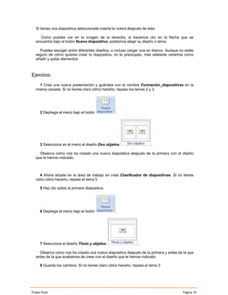 Si tienes una diapositiva seleccionada inserta la nueva después de esta.

     Como puedes ver en la imagen de la derecha, si hacemos clic en la flecha que se
  encuentra bajo el botón Nueva diapositiva, podremos elegir su diseño o tema.

    Puedes escoger entre diferentes diseños, o incluso cargar una en blanco. Aunque no estés
  seguro de cómo quieres crear tu diapositiva, no te preocupes, más adelante veremos como
  añadir y quitar elementos.



Ejercicio.

    1 Crea una nueva presentación y guárdala con el nombre Formación_diapositivas en la
  misma carpeta. Si no tienes claro cómo hacerlo, repasa los temas 2 y 3.




     2 Depliega el menú bajo el botón             .




     3 Selecciona en el menú el diseño Dos objetos                     .

    Observa como nos ha creado una nueva diapositiva después de la primera con el diseño
  que le hemos indicado.



     4 Ahora sitúate en el área de trabajo en vista Clasificador de diapositivas. Si no tienes
  claro cómo hacerlo, repasa el tema 5

     5 Haz clic sobre la primera diapositiva.




     6 Depliega el menú bajo el botón             .




     7 Selecciona el diseño Titulo y objetos                   .

    Observa como nos ha creado una nueva diapositiva después de la primera y antes de la que
  antes de la que acabamos de crear con el diseño que le hemos indicado.

     8 Guarda los cambios. Si no tienes claro cómo hacerlo, repasa el tema 3




Power Point                                                                            Página 19
 