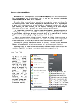 Subtema 1. Conceptos Básicos


     PowerPoint es la herramienta que nos ofrece Microsoft Office para crear presentaciones.
  Las presentaciones son imprescindibles hoy en día ya que permiten comunicar
  información e ideas de forma visual y atractiva.
     Se pueden utilizar presentaciones en la enseñanza como apoyo al profesor para desarrollar
  un determinado tema, para exponer resultados de una investigación, en la empresa para
  preparar reuniones, para presentar los resultados de un trabajo o los resultados de la empresa,
  para presentar un nuevo producto, etc. En definitiva siempre que se quiera exponer
  información de forma visual y agradable para captar la atención del interlocutor.
     Con PowerPoint podemos crear presentaciones de forma fácil y rápida pero con gran
  calidad ya que incorpora gran cantidad de herramientas que nos permiten personalizar hasta
  el último detalle, por ejemplo podemos controlar el estilo de los textos y de los párrafos,
  podemos insertar gráficos, dibujos, imágenes, e incluso texto WordArt.
     Podemos también insertar efectos animados, películas y sonidos. Podemos revisar la
  ortografía de los textos e incluso insertar notas para que el locutor pueda tener unas pequeñas
  aclaraciones para su exposición y muchas más cosas que veremos a lo largo del curso.
    Para empezar veremos la forma de arrancar el programa y cuáles son los elementos
  básicos de PowerPoint, la pantalla, las barras, etc, para familiarizarnos con el entorno.
    Aprenderás cómo se llaman, donde están y para qué sirven. Cuando conozcas todo esto
  estarás en disposición de empezar a crear presentaciones en el siguiente tema.


Iniciar Power Point


  1) Desde el botón
  Inicio            situado,
  normalmente, en la
  esquina             inferior
  izquierda de la pantalla.
  Coloca el cursor y haz
  clic sobre el botón
  Inicio se despliega un
  menú; al colocar el
  cursor                sobre
  Programas,        aparece
  otra lista con los
  programas que hay
  instalados       en       tu
  ordenador;          buscar
  Microsoft PowerPoint,
  y al hacer clic sobre él e
  arrancará el programa.




Power Point                                                                                Página 2
 