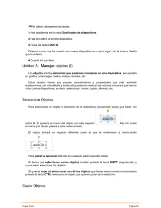 Por último utilizaremos las teclas.

     1 Nos quedamos en la vista Clasificador de diapositivas.

     2 Haz clic sobre la tercera diapositiva.

     3 Pulsa las teclas Ctrl+M

    Observa como nos ha creado una nueva diapositiva en cuarto lugar con el mismo diseño
  que la anterior.

     4 Guarda los cambios.

Unidad 8. Manejar objetos (I)
    Los objetos son los elementos que podemos incorporar en una diapositiva, por ejemplo
  un gráfico, una imagen, textos, vídeos, sonidos, etc.

     Estos objetos tienen sus propias características y propiedades que más adelante
  analizaremos con más detalle y sobre ellos podemos realizar las mismas funciones que hemos
  visto con las diapositivas, es decir, seleccionar, mover, copiar, eliminar, etc.



Seleccionar Objetos

     Para seleccionar un objeto o elemento de la diapositiva únicamente tienes que hacer clic




  sobre él. Si aparece el marco del objeto con este aspecto                    haz clic sobre
  el marco y el objeto pasará a estar seleccionado.

     El marco tomará un aspecto diferente como el que te mostramos a continuación




                           .

     Para quitar la selección haz clic en cualquier parte fuera del marco.

    Si tienes que seleccionar varios objetos mantén pulsada la tecla SHIFT (mayúsculas) y
  con el ratón selecciona los objetos.

    Si quieres dejar de seleccionar uno de los objetos que tienes seleccionados manteniendo
  pulsada la tecla CTRL selecciona el objeto que quieras quitar de la selección.



Copiar Objetos




Power Point                                                                           Página 20
 