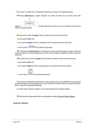 Para copiar un objeto de una diapositiva tenemos que seguir los siguientes pasos:

        Primero seleccionar el objeto haciendo clic sobre él hasta que el marco tome este




  aspecto :                            . Puedes seleccionar varios a la vez si lo deseas como hemos
  visto en el punto anterior.



        Luego dar la orden de copiar. Esto lo podemos hacer de varias formas:

     - con las teclas (Ctrl + C),

     - con la opción Copiar del menú contextual (clic con el botón derecho del ratón),


     - o con el icono               de la banda de opciones.

       A continuación posicionarse en la diapositiva donde queremos pegar el objeto. Podemos
  copiar el objeto en la misma diapositiva o en otra. Para cambiar de diapositiva utiliza el área de
  esquema.

        Por último dar la orden de pegar. Esto también lo podemos hacer de varias formas:

     - con las teclas (Ctrl + V),

     - con la opción Pegar del menú contextual (clic con el botón derecho del ratón),




     - o con el icono           de la banda de opciones.



    Verás que en la diapositiva aparecerá el nuevo objeto pero lo más probable es que se sitúe
  encima del objeto que has copiado por lo que tendrás que moverlo hasta su posición definitiva.
  Esto lo vemos en el siguiente apartado.

     La acción copiar duplica el objeto, ya que ahora tenemos dos objetos iguales.



        Para practicar estas operaciones te aconsejamos realizar Ejercicio Copiar Objetos.



Duplicar Objetos




Power Point                                                                                  Página 21
 