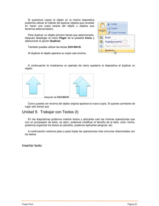 Si queremos copiar el objeto en la misma diapositiva
  podemos utilizar el método de duplicar objetos que consiste
  en hacer una copia exacta del objeto u objetos que
  tenemos seleccionado/s.

    Para duplicar un objeto primero tienes que seleccionarlo,
  después desplegar el menú Pegar de la pestaña Inicio y
  seleccionar la opción Duplicar.

     También puedes utilizar las teclas Ctrl+Alt+D.

     Al duplicar el objeto aparece su copia casi encima.



    A continuación te mostramos un ejemplo de cómo quedaría la diapositiva al duplicar un
  objeto.




                   después de Ctrl+Alt+D

     Como puedes ver encima del objeto original aparece la nueva copia. Si quieres cambiarla de
  lugar solo tienes que

Unidad 9. Trabajar con Textos (I)
    En las diapositivas podemos insertar textos y aplicarles casi las mismas operaciones que
  con un procesador de texto, es decir, podemos modificar el tamaño de la letra, color, forma,
  podemos organizar los textos en párrafos, podemos aplicarles sangrías, etc.

     A continuación veremos paso a paso todas las operaciones más comunes relacionadas con
  los textos.



Insertar texto




Power Point                                                                             Página 22
 