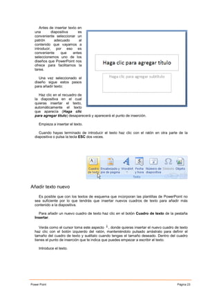 Antes de insertar texto en
  una        diapositiva     es
  conveniente seleccionar un
  patrón       adecuado       al
  contenido que vayamos a
  introducir, por eso es
  conveniente      que    antes
  seleccionemos uno de los
  diseños que PowerPoint nos
  ofrece para facilitarnos la
  tarea.

     Una vez seleccionado el
  diseño sigue estos pasos
  para añadir texto:

    Haz clic en el recuadro de
  la diapositiva en el cual
  quieras insertar el texto,
  automáticamente el texto
  que aparecía (Haga clic
  para agregar titulo) desaparecerá y aparecerá el punto de inserción.

     Empieza a insertar el texto.

     Cuando hayas terminado de introducir el texto haz clic con el ratón en otra parte de la
  diapositiva o pulsa la tecla ESC dos veces.




Añadir texto nuevo

    Es posible que con los textos de esquema que incorporan las plantillas de PowerPoint no
  sea suficiente por lo que tendrás que insertar nuevos cuadros de texto para añadir más
  contenido a la diapositiva.

    Para añadir un nuevo cuadro de texto haz clic en el botón Cuadro de texto de la pestaña
  Insertar.

     Verás como el cursor toma este aspecto , donde quieras insertar el nuevo cuadro de texto
  haz clic con el botón izquierdo del ratón, manteniéndolo pulsado arrástralo para definir el
  tamaño del cuadro de texto y suéltalo cuando tengas el tamaño deseado. Dentro del cuadro
  tienes el punto de inserción que te indica que puedes empezar a escribir el texto.

     Introduce el texto.




Power Point                                                                           Página 23
 