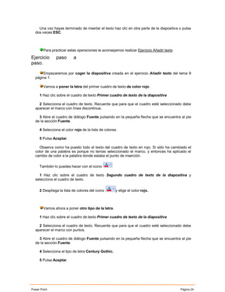 Una vez hayas terminado de insertar el texto haz clic en otra parte de la diapositiva o pulsa
  dos veces ESC.



        Para practicar estas operaciones te aconsejamos realizar Ejercicio Añadir texto

Ejercicio      paso       a
paso.

      Empezaremos por coger la diapositiva creada en el ejercicio Añadir texto del tema 9
  página 1.

        Vamos a poner la letra del primer cuadro de texto de color rojo.

     1 Haz clic sobre el cuadro de texto Primer cuadro de texto de la diapositiva

    2 Selecciona el cuadro de texto. Recuerda que para que el cuadro esté seleccionado debe
  aparecer el marco con línea discontinua.

    3 Abre el cuadro de diálogo Fuente pulsando en la pequeña flecha que se encuentra al pie
  de la sección Fuente.

     4 Selecciona el color rojo de la lista de colores.

     5 Pulsa Aceptar.

    Observa como ha puesto todo el texto del cuadro de texto en rojo. Si sólo ha cambiado el
  color de una palabra es porque no tenías seleccionado el marco, y entonces ha aplicado el
  cambio de color a la palabra donde estaba el punto de inserción.

     También lo puedes hacer con el icono

    1 Haz clic sobre el cuadro de texto Segundo cuadro de texto de la diapositiva y
  selecciona el cuadro de texto.


     2 Despliega la lista de colores del icono        y elige el color rojo.



        Vamos ahora a poner otro tipo de la letra.

     1 Haz clic sobre el cuadro de texto Primer cuadro de texto de la diapositiva

    2 Selecciona el cuadro de texto. Recuerda que para que el cuadro esté seleccionado debe
  aparecer el marco con puntos.

    3 Abre el cuadro de diálogo Fuente pulsando en la pequeña flecha que se encuentra al pie
  de la sección Fuente.

     4 Selecciona el tipo de letra Century Gothic.

     5 Pulsa Aceptar.




Power Point                                                                               Página 24
 