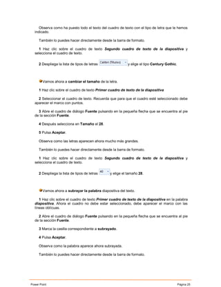 Observa como ha puesto todo el texto del cuadro de texto con el tipo de letra que le hemos
  indicado.

     También lo puedes hacer directamente desde la barra de formato.

    1 Haz clic sobre el cuadro de texto Segundo cuadro de texto de la diapositiva y
  selecciona el cuadro de texto.

     2 Despliega la lista de tipos de letras               y elige el tipo Century Gothic.



        Vamos ahora a cambiar el tamaño de la letra.

     1 Haz clic sobre el cuadro de texto Primer cuadro de texto de la diapositiva

    2 Seleccionar el cuadro de texto. Recuerda que para que el cuadro esté seleccionado debe
  aparecer el marco con puntos.

    3 Abre el cuadro de diálogo Fuente pulsando en la pequeña flecha que se encuentra al pie
  de la sección Fuente.

     4 Después selecciona en Tamaño el 28.

     5 Pulsa Aceptar.

     Observa como las letras aparecen ahora mucho más grandes.

     También lo puedes hacer directamente desde la barra de formato.

    1 Haz clic sobre el cuadro de texto Segundo cuadro de texto de la diapositiva y
  selecciona el cuadro de texto.


     2 Despliega la lista de tipos de letras    y elige el tamaño 28.



        Vamos ahora a subrayar la palabra diapositiva del texto.

     1 Haz clic sobre el cuadro de texto Primer cuadro de texto de la diapositiva en la palabra
  diapositiva. Ahora el cuadro no debe estar seleccionado, debe aparecer el marco con las
  líneas oblícuas.

    2 Abre el cuadro de diálogo Fuente pulsando en la pequeña flecha que se encuentra al pie
  de la sección Fuente.

     3 Marca la casilla correspondiente a subrayado.

     4 Pulsa Aceptar.

     Observa como la palabra aparece ahora subrayada.

     También lo puedes hacer directamente desde la barra de formato.




Power Point                                                                                  Página 25
 