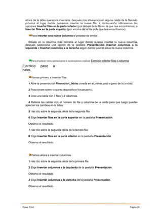 altura de la tabla queremos insertarla, después nos situaremos en alguna celda de la fila más
  proxima al lugar donde queremos insertar la nueva fila, a continuación utilizaremos las
  opciones Insertar filas en la parte inferior (por debajo de la fila en la que nos encontramos) o
  Insertar filas en la parte superior (por encima de la fila en la que nos encontramos).

        Para insertar una nueva columna el proceso es similar.

     Sitúate en la columna más cercana al lugar donde quieras insertar la nueva columna,
  después selecciona una opción de la pestaña Presentación: Insertar columnas a la
  izquierda o Insertar columnas a la derecha según donde quieras situar la nueva columna.



        Para practicar estas operaciones te aconsejamos realizar Ejercicio Insertar filas o columna

Ejercicio       paso        a
paso.

        Vamos primero a insertar filas.

     1 Abre la presentación Formacion_tablas creada en el primer paso a paso de la unidad.

     2 Posiciónate sobre la quinta diapositiva (Vocabulario).

     3 Crea una tabla con 3 filas y 3 columnas.

    4 Rellena las celdas con el número de fila y columna de la celda para que luego puedas
  apreciar los cambios en la tabla.

     5 Haz clic sobre la segunda celda de la segunda fila

     6 Elige Insertar filas en la parte superior en la pestaña Presentación.

     Observa el resultado.

     7 Haz clic sobre la segunda celda de la tercera fila

     8 Elige Insertar filas en la parte inferior en la pestaña Presentación.

     Observa el resultado.



        Vamos ahora a insertar columnas.

     1 Haz clic sobre la segunda celda de la primera fila

     2 Elige Insertar columnas a la izquierda de la pestaña Presentación.

     Observa el resultado.

     3 Elige Insertar columnas a la derecha de la pestaña Presentación.

     Observa el resultado.




Power Point                                                                                           Página 28
 
