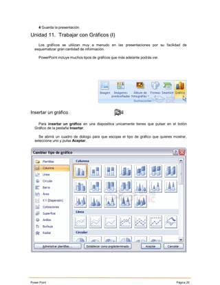 4 Guarda la presentación.

Unidad 11. Trabajar con Gráficos (I)
    Los gráficos se utilizan muy a menudo en las presentaciones por su facilidad de
  esquematizar gran cantidad de información.

     PowerPoint incluye muchos tipos de gráficos que más adelante podrás ver.




Insertar un gráfico

    Para insertar un gráfico en una diapositiva unicamente tienes que pulsar en el botón
  Gráfico de la pestaña Insertar.

    Se abrirá un cuadro de diálogo para que escojas el tipo de gráfico que quieres mostrar,
  selecciona uno y pulsa Aceptar.




Power Point                                                                          Página 29
 