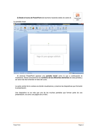 2) Desde el icono de PowerPoint del escritorio haciendo doble clic sobre él.

La pantalla inicial




    Al arrancar PowerPoint aparece una pantalla inicial como la que a continuación te
  mostramos. Ahora conoceremos los nombres de los diferentes elementos de esta pantalla y
  así será más fácil entender el resto del curso.



  La parte central de la ventana es donde visualizamos y creamos las diapositivas que formarán
  la presentación.

  Una diapositiva no es más que una de las muchas pantallas que forman parte de una
  presentación, es como una página de un libro.




Power Point                                                                             Página 3
 