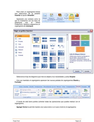 Para crear un organigrama tienes
  que seleccionar de la pestaña
  Insertar la opción SmartArt.

     Aparecerá una ventana como la
  que te mostramos con los tipos de
  diagramas     que     te     ofrece
  PowerPoint. Nosotros elegiremos un
  organigrama de Jerarquía.




     Selecciona el tipo de diagrama que más se adapte a tus necesidades y pulsa Aceptar.

    Una vez insertado el organigrama aparecen las nuevas pestaás de organigramas Diseño y
  Formato:




    A través de esta barra podrás controlar todas las operaciones que puedes realizar con el
  organigrama.

     Agregar forma te permite insertar una nueva rama o un nuevo nivel en el organigrama.




Power Point                                                                            Página 32
 