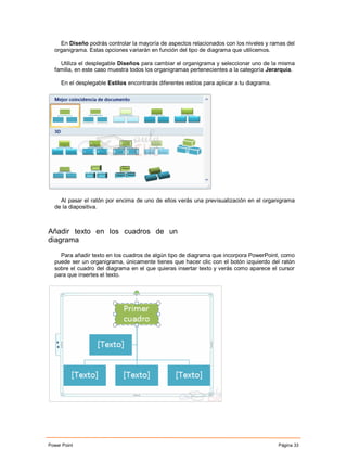 En Diseño podrás controlar la mayoría de aspectos relacionados con los niveles y ramas del
  organigrama. Estas opciones variarán en función del tipo de diagrama que utilicemos.

    Utiliza el desplegable Diseños para cambiar el organigrama y seleccionar uno de la misma
  familia, en este caso muestra todos los organigramas pertenecientes a la categoría Jerarquía.

     En el desplegable Estilos encontrarás diferentes estilos para aplicar a tu diagrama.




    Al pasar el ratón por encima de uno de ellos verás una previsualización en el organigrama
  de la diapositiva.



Añadir texto en los cuadros de un
diagrama

    Para añadir texto en los cuadros de algún tipo de diagrama que incorpora PowerPoint, como
  puede ser un organigrama, únicamente tienes que hacer clic con el botón izquierdo del ratón
  sobre el cuadro del diagrama en el que quieras insertar texto y verás como aparece el cursor
  para que insertes el texto.




Power Point                                                                                 Página 33
 