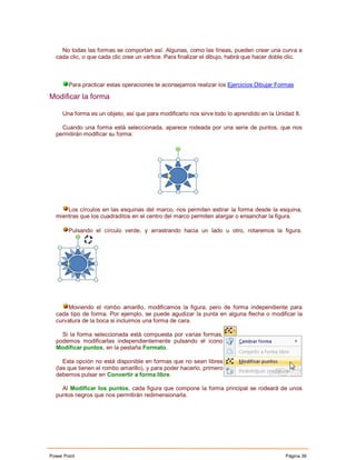 No todas las formas se comportan así. Algunas, como las líneas, pueden crear una curva a
  cada clic, o que cada clic cree un vértice. Para finalizar el dibujo, habrá que hacer doble clic.



        Para practicar estas operaciones te aconsejamos realizar los Ejercicios Dibujar Formas

Modificar la forma

     Una forma es un objeto, así que para modificarlo nos sirve todo lo aprendido en la Unidad 8.

    Cuando una forma está seleccionada, aparece rodeada por una serie de puntos, que nos
  permitirán modificar su forma:




      Los círculos en las esquinas del marco, nos permiten estirar la forma desde la esquina,
  mientras que los cuadraditos en el centro del marco permiten alargar o ensanchar la figura.

        Pulsando el círculo verde, y arrastrando hacia un lado u otro, rotaremos la figura.




      Moviendo el rombo amarillo, modificamos la figura, pero de forma independiente para
  cada tipo de forma. Por ejemplo, se puede agudizar la punta en alguna flecha o modificar la
  curvatura de la boca si incluimos una forma de cara.

    Si la forma seleccionada está compuesta por varias formas,
  podemos modificarlas independientemente pulsando el icono
  Modificar puntos, en la pestaña Formato.

     Esta opción no está disponible en formas que no sean libres
  (las que tienen el rombo amarillo), y para poder hacerlo, primero
  debemos pulsar en Convertir a forma libre.

    Al Modificar los puntos, cada figura que compone la forma principal se rodeará de unos
  puntos negros que nos permitirán redimensionarla.




Power Point                                                                                 Página 39
 