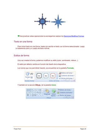 Para practicar estas operaciones te aconsejamos realizar los Ejercicios Modificar Formas


Texto en una forma

     Para incluir texto en una forma, basta con escribir el texto con la forma seleccionada. Luego,
  lo trataremos como un cuadro de texto normal.



Estilos de forma

     Una vez creada la forma, podemos modificar su estilo (color, sombreado, relieve...).

     El estilo por defecto cambia en función del diseño de la diapositiva.

     Los iconos que nos permitirán hacerlo, se encuentran en la pestaña Formato,




     Y también en la sección Dibujo, de la pestaña Inicio.




Power Point                                                                                 Página 40
 