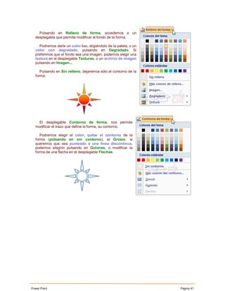 Pulsando en Relleno de forma, accedemos a un
  desplegable que permite modificar el fondo de la forma.

    Podremos darle un color liso, eligiéndolo de la paleta, o un
  color con degradado, pulsando en Degradado. Si
  preferimos que el fondo sea una imagen, podemos elegir una
  textura en el desplegable Texturas, o un archivo de imagen
  pulsando en Imagen...

     Pulsando en Sin relleno, dejaremos sólo el contorno de la
  forma.




   El desplegable Contorno de forma, nos permite
  modificar el trazo que define la forma, su contorno.

     Podremos elegir el color, quitar el contorno de la
  forma (pulsando en sin contorno), el Grosor, si
  queremos que sea punteado o una línea discontinua,
  podemos elegirlo pulsando en Guiones, o modificar la
  forma de una flecha en el desplegable Flechas.




Power Point                                                        Página 41
 