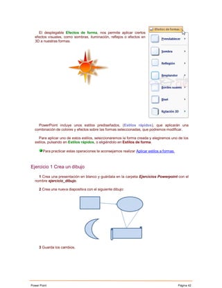 El desplegable Efectos de forma, nos permite aplicar ciertos
  efectos visuales, como sombras, iluminación, reflejos o efectos en
  3D a nuestras formas.




    PowerPoint incluye unos estilos prediseñados, (Estilos rápidos), que aplicarán una
  combinación de colores y efectos sobre las formas seleccionadas, que podremos modificar.

    Para aplicar uno de estos estilos, seleccionaremos la forma creada y elegiremos uno de los
  estilos, pulsando en Estilos rápidos, o eligiéndolo en Estilos de forma.

        Para practicar estas operaciones te aconsejamos realizar Aplicar estilos a formas.



Ejercicio 1 Crea un dibujo

    1 Crea una presentación en blanco y guárdala en la carpeta Ejercicios Powerpoint con el
  nombre ejercicio_dibujo.

     2 Crea una nueva diapositiva con el siguiente dibujo:




     3 Guarda los cambios.




Power Point                                                                                  Página 42
 