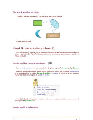 Ejercicio 2 Modificar un dibujo

     1 Modifica el dibujo anterior para que quede de la siguiente manera:




     2 Guarda los cambios.



Unidad 14. Insertar sonidos y películas (I)
     Otro elemento muy útil a la hora de diseñar presentaciones son elementos multimedia como
  sonido y películas. En PowerPoint podemos insertar en nuestras presentaciones sonidos e
  incluso películas.



Insertar sonidos en una presentación

     Para insertar un sonido en una presentación despliega la pestaña Insertar y elige Sonido.

     Después aparecerá una lista donde podrás insertar un sonido que ya tengas almacenado
  en tu ordenador (con la opción Sonido de archivo), o grabar tú mismo el sonido e incluso
  insertar como sonido una pista de un CD de audio.




    Cuando la banda de opciones sea de un tamaño reducido, este icono aparecerá en el
  desplegable Clip multimedia.



Insertar sonidos de la galería




Power Point                                                                             Página 43
 